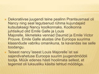 Dekoratiivse juugendi teine pealinn Prantsusmaal oli Nancy ning seal tegutsenud rühma kujundajaid kutsutaksegi Nancy koolkonnaks. Koolkonna juhtisikud olid Emile Galle ja Louis Majorelle, liikmeteks vennad Daumid ja Emile Victor Prouve. Emile Galle alustas ühe Euroopa suurima klaasnõude vabriku omanikuna, ta kavandas ise selle toodangu.Teisest nancy`lasest Louis Majorelle`ist sai sajandivahetuse Euroopa suurim juugendmööbli tootja. Müük edenes hästi hoolimata sellest, et tegemist oli luksusliku käsitsi tehtud mööbliga.