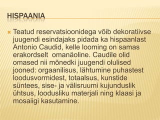 HispaaniaTeatud reservatsioonidega võib dekoratiivse juugendi esindajaks pidada ka hispaanlast Antonio Caudid, kelle looming on samas erakordselt  omanäoline. Caudile olid omased nii mõnedki juugendi olulised jooned: orgaanilisus, lähtumine puhastest loodusvormidest, totaalsus, kunstide süntees, sise- ja välisruumi kujunduslik ühtsus, loodusliku materjali ning klaasi ja mosaiigi kasutamine.