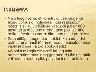 InglismaaNäib loogilisena, et konstruktiivse juugendi alged võrsusid Inglismaal, kus reaktsioon historitsistliku ülekülluse vastu oli juba 1860. aastatel ja tööstuse arengutase pidi ise ühel hetkel tõestama vormi ökonoomsuse probleemi. Sajandilõpu juugendarhitektid- kujundajadki polnud enamasti Morrise moodi massitootmise vastased ega käitöö apologeedid.Võibolla mängis oma rolli ka inglaste ratsionaalne meel ning geomeetria ihalus, mida väljendas nende pikk palladonismi traditsioon.