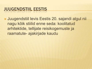 Juugendstiil EestisJuugendstiil levis Eestis 20. sajandi algul nii nagu kõik stiilid enne seda: koolitatud arhitektide, tellijate reisikogemuste ja raamatute- ajakirjade kaudu