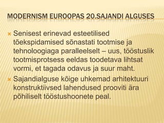 Modernism Euroopas 20.sajandi algusesSenisest erinevad esteetilised tõekspidamised sõnastati tootmise ja tehnoloogiaga paralleelselt – uus, tööstuslik tootmisprotsess eeldas toodetava lihtsat  vormi, et tagada odavus ja suur maht.Sajandialguse kõige uhkemad arhitektuuri konstruktiivsed lahendused prooviti ära põhiliselt tööstushoonete peal.