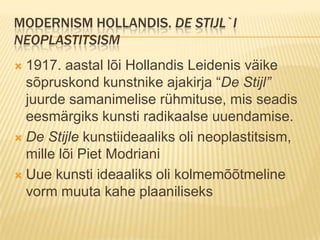 Modernism hollandis. De stijl`i neoplastitsism1917. aastal lõi Hollandis Leidenis väike sõpruskond kunstnike ajakirja “De Stijl” juurde samanimelise rühmituse, mis seadis eesmärgiks kunsti radikaalse uuendamise.De Stijle kunstiideaaliks oli neoplastitsism, mille lõi Piet ModrianiUue kunsti ideaaliks oli kolmemõõtmeline vorm muuta kahe plaaniliseks