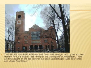 THE BEURS VAN BERLAGE was built from 1898 through 1903 by the architect HendrikPetrusBerlage (1856-1934) for the Municipality of Amsterdam. There are two slogans on the bell tower of the Beurs van Berlage: «Bide Your Time» and «Await Your Hour»" 