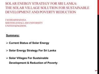 SOLAR ENERGY STRATEGYFOR SRI LANKA:
THE SOLAR VILLAGE SOLUTION FOR SUSTAINABLE
DEVELOPMENTAND POVERTYREDUCTION
I M DHARMADASA
SHEFFIELD HALLAM UNIVERSITY
UNITED KINGDOM.
Summary:
 Current Status of Solar Energy
 Solar Energy Strategy For Sri Lanka
 Solar Villages For Sustainable
Development & Reduction of Poverty
1
 