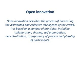 Open innovation
Open innovation describes the process of harnessing
the distributed and collective intelligence of the crowd.
It is based on a number of principles, including
collaboration, sharing, self organization,
decentralization, transparency of process and plurality
of participants.
 