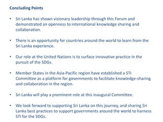 Concluding Points
• Sri Lanka has shown visionary leadership through this Forum and
demonstrated an openness to international knowledge sharing and
collaboration.
• There is an opportunity for countries around the world to learn from the
Sri Lanka experience.
• Our role at the United Nations is to surface innovative practice in the
pursuit of the SDGs.
• Member States in the Asia-Pacific region have established a STI
Committee as a platform for governments to facilitate knowledge-sharing
and collaboration in the region.
• Sri Lanka will play a prominent role at this inaugural Committee.
• We look forward to supporting Sri Lanka on this journey, and sharing Sri
Lanka best practices to support governments around the world to harness
STI for the SDGs.
 