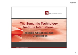 11/26/2008




                   The Semantic Technology
                     Institute International
                                      Mission, Objectives, and
                                            Organization



© Copyright 2007   STI - INTERNATIONAL www.sti2.org




                                                                         1
 