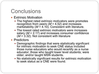 Conclusions
 Extrinsic Motivation
 The highest rated extrinsic motivators were promotes
recognition from peers (M = 4.52) and increases
marketability (M = 4.10). Consistent with literature.
 The lowest rated extrinsic motivators were increases
salary (M = 2.17) and increases consumer confidence
(M = 3.32). Not consistent with literature
 Predictors
 Demographic findings that were statistically significant
for intrinsic motivation to seek CNE status included
those nurse educators who would recertify as a nurse
educator; those who taught lower level students; were
older; and/or taught MSN students.
 No statistically significant results for extrinsic motivation
to seek status as a CNE were found.
 