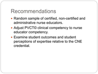 Recommendations
 Random sample of certified, non-certified and
administrative nurse educators.
 Adjust PVCT© clinical competency to nurse
educator competency.
 Examine student outcomes and student
perceptions of expertise relative to the CNE
credential.
 
