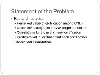 Statement of the Problem
 Research purpose
 Perceived value of certification among CNEs
 Descriptive categories of CNE target population
 Correlations for those that seek certification
 Predictive value for those that seek certification
 Theoretical Foundation
 