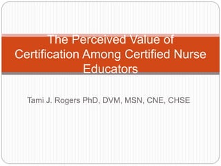 Tami J. Rogers PhD, DVM, MSN, CNE, CHSE
The Perceived Value of
Certification Among Certified Nurse
Educators
 