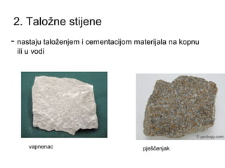 2. Taložne stijene 
- nastaju taloženjem i cementacijom materijala na kopnu 
ili u vodi 
vapnenac pješčenjak 
 