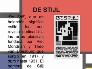 DE STIJL “De Stijl”, que en holandés significa estilo,fue una revista dedicada a las artes plásticas fundada por PietMondrian y Theo van Doesburg que surgió en 1917 y duró hasta 1931. El nombre de Stijl también suele aplicársele al artista y arquitectos que alguna vez contribuyeron con él. 