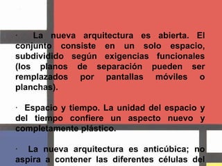 ·  La nueva arquitectura es abierta. El conjunto consiste en un solo espacio, subdividido según exigencias funcionales (los planos de separación pueden ser remplazados por pantallas móviles o planchas).·  Espacio y tiempo. La unidad del espacio y del tiempo confiere un aspecto nuevo y completamente plástico.·  La nueva arquitectura es anticúbica; no aspira a contener las diferentes células del espacio funcional dentro de un cubo cerrado, sino que traza el espacio funcional de modo excéntrico desde el centro del cubo.