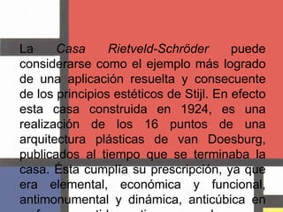 La Casa Rietveld-Schröder puede considerarse como el ejemplo más logrado de una aplicación resuelta y consecuente de los principios estéticos de Stijl. En efecto esta casa construida en 1924, es una realización de los 16 puntos de una arquitectura plásticas de van Doesburg, publicados al tiempo que se terminaba la casa. Ésta cumplía su prescripción, ya que era elemental, económica y funcional, antimonumental y dinámica, anticúbica en su forma y antidecorativa en su color.