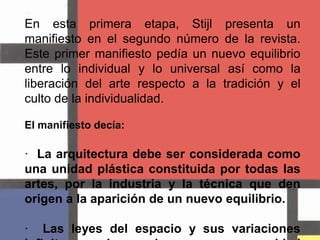 En esta primera etapa, Stijl presenta un manifiesto en el segundo número de la revista. Este primer manifiesto pedía un nuevo equilibrio entre lo individual y lo universal así como la liberación del arte respecto a la tradición y el culto de la individualidad.El manifiesto decía:·  La arquitectura debe ser considerada como una unidad plástica constituida por todas las artes, por la industria y la técnica que den origen a la aparición de un nuevo equilibrio.·  Las leyes del espacio y sus variaciones infinitas pueden conjugarse en una unidad equilibrada.