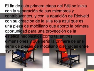 El fin de esta primera etapa del Stijl se inicia con la separación de sus miembros y contribuyentes, y con la aparición de Rietveld con su creación de la silla roja azul que es una pieza de mobiliario que aportó la primera oportunidad para una proyección de la estética neoplástica como tal en tres dimensiones y que sería la primera de una serie de piezas de mobiliario diseñadas entre 1918 y 1920.