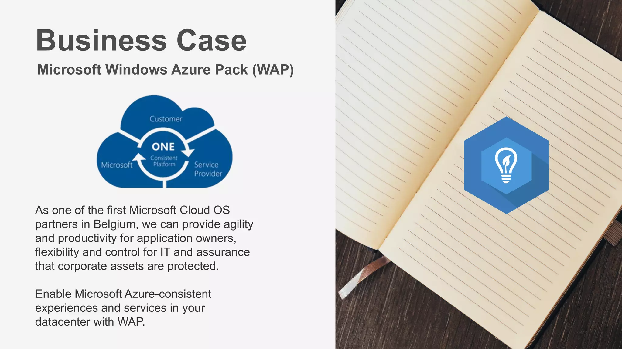 Microsoft Windows Azure Pack (WAP)
As one of the first Microsoft Cloud OS
partners in Belgium, we can provide agility
and productivity for application owners,
flexibility and control for IT and assurance
that corporate assets are protected.
Enable Microsoft Azure-consistent
experiences and services in your
datacenter with WAP.
Business Case
 