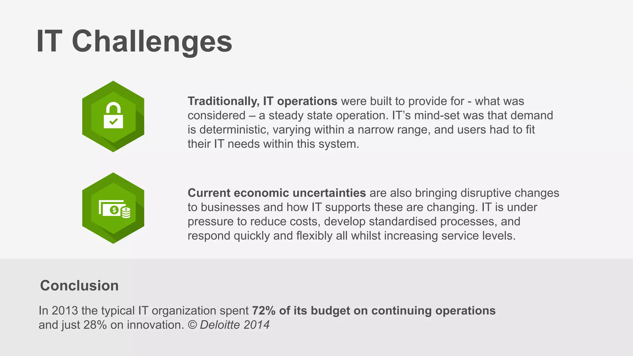 Conclusion
In 2013 the typical IT organization spent 72% of its budget on continuing operations
and just 28% on innovation. © Deloitte 2014
IT Challenges
Traditionally, IT operations were built to provide for - what was
considered – a steady state operation. IT’s mind-set was that demand
is deterministic, varying within a narrow range, and users had to fit
their IT needs within this system.
Current economic uncertainties are also bringing disruptive changes
to businesses and how IT supports these are changing. IT is under
pressure to reduce costs, develop standardised processes, and
respond quickly and flexibly all whilst increasing service levels.
 