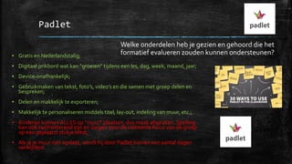 Padlet
▪ Gratis en Nederlandstalig;
▪ Digitaal prikbord wat kan “groeien” tijdens een les, dag, week, maand, jaar;
▪ Device-onafhankelijk;
▪ Gebruikmaken van tekst, foto’s, video’s en die samen met groep delen en
bespreken;
▪ Delen en makkelijk te exporteren;
▪ Makkelijk te personaliseren middels titel, lay-out, indeling van muur, etc.;
▪ Kinderen kunnen ALLES op “muur” plaatsen, dus maak afspraken. Spelling
kan ook confronterend zijn en zorgen voor de verkeerde focus van de groep
op een geplaatst stukje tekst;
▪ Als je je muur niet opslaat, wordt hij door Padlet binnen een aantal dagen
verwijderd.
Welke onderdelen heb je gezien en gehoord die het
formatief evalueren zouden kunnen ondersteunen?
 