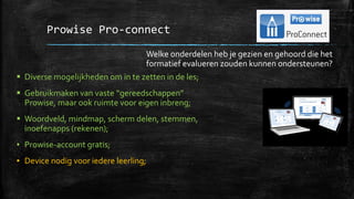 Prowise Pro-connect
▪ Diverse mogelijkheden om in te zetten in de les;
▪ Gebruikmaken van vaste “gereedschappen”
Prowise, maar ook ruimte voor eigen inbreng;
▪ Woordveld, mindmap, scherm delen, stemmen,
inoefenapps (rekenen);
▪ Prowise-account gratis;
▪ Device nodig voor iedere leerling;
Welke onderdelen heb je gezien en gehoord die het
formatief evalueren zouden kunnen ondersteunen?
 