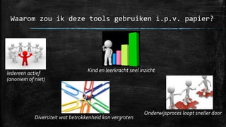 Waarom zou ik deze tools gebruiken i.p.v. papier?
Iedereen actief
(anoniem of niet)
Kind en leerkracht snel inzicht
Onderwijsproces loopt sneller door
Diversiteit wat betrokkenheid kan vergroten
 