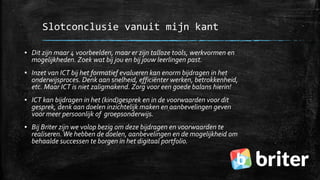 Slotconclusie vanuit mijn kant
▪ Dit zijn maar 4 voorbeelden, maar er zijn talloze tools, werkvormen en
mogelijkheden. Zoek wat bij jou en bij jouw leerlingen past.
▪ Inzet van ICT bij het formatief evalueren kan enorm bijdragen in het
onderwijsproces. Denk aan snelheid, efficiënter werken, betrokkenheid,
etc. Maar ICT is niet zaligmakend. Zorg voor een goede balans hierin!
▪ ICT kan bijdragen in het (kind)gesprek en in de voorwaarden voor dit
gesprek, denk aan doelen inzichtelijk maken en aanbevelingen geven
voor meer persoonlijk of groepsonderwijs.
▪ Bij Briter zijn we volop bezig om deze bijdragen en voorwaarden te
realiseren.We hebben de doelen, aanbevelingen en de mogelijkheid om
behaalde successen te borgen in het digitaal portfolio.
 