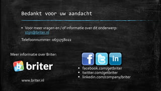 Bedankt voor uw aandacht
▪ Voor meer vragen en / of informatie over dit onderwerp:
stijn@briter.nl
Telefoonnummer: 0651758022
www.briter.nl
▪ facebook.com/getbriter
▪ twitter.com/getbriter
▪ linkedin.com/company/briter
Meer informatie over Briter:
 