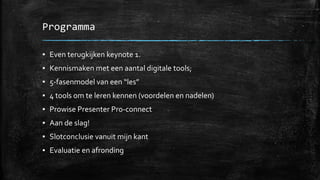 Programma
▪ Even terugkijken keynote 1.
▪ Kennismaken met een aantal digitale tools;
▪ 5-fasenmodel van een “les”
▪ 4 tools om te leren kennen (voordelen en nadelen)
▪ Prowise Presenter Pro-connect
▪ Aan de slag!
▪ Slotconclusie vanuit mijn kant
▪ Evaluatie en afronding
 