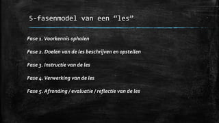 5-fasenmodel van een “les”
Fase 1.Voorkennis ophalen
Fase 2. Doelen van de les beschrijven en opstellen
Fase 3. Instructie van de les
Fase 4.Verwerking van de les
Fase 5. Afronding / evaluatie / reflectie van de les
 