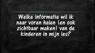 Welke informatie wil ik
naar voren halen (en ook
zichtbaar maken) van de
kinderen in mijn les?
 
