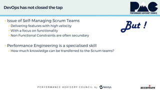 DevOps has not closed thetap
• Issue of Self-Managing Scrum Teams
Delivering features with high velocity
With a focus on functionality
Non Functional Constraints are often secundary
• Performance Engineering is a specialised skill
How much knowledge can be transferred to the Scrum teams?
But !
 