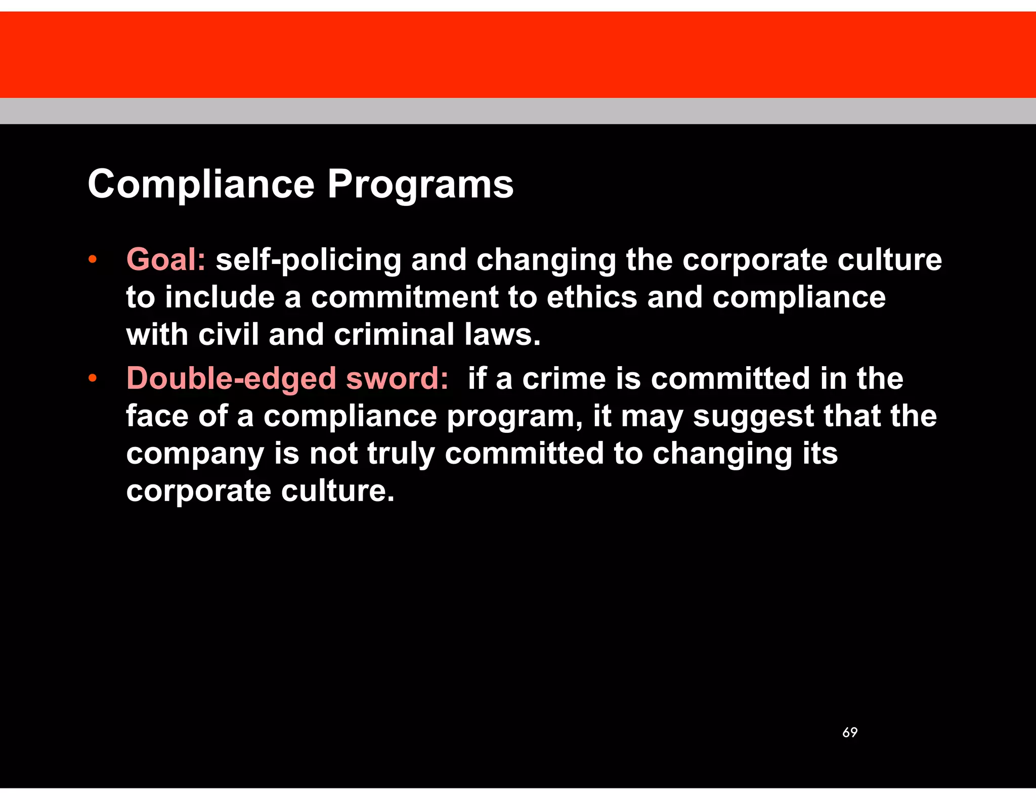 69
Compliance Programs
• Goal: self-policing and changing the corporate culture
to include a commitment to ethics and compliance
with civil and criminal laws.
• Double-edged sword: if a crime is committed in the
face of a compliance program, it may suggest that the
company is not truly committed to changing its
corporate culture.
 