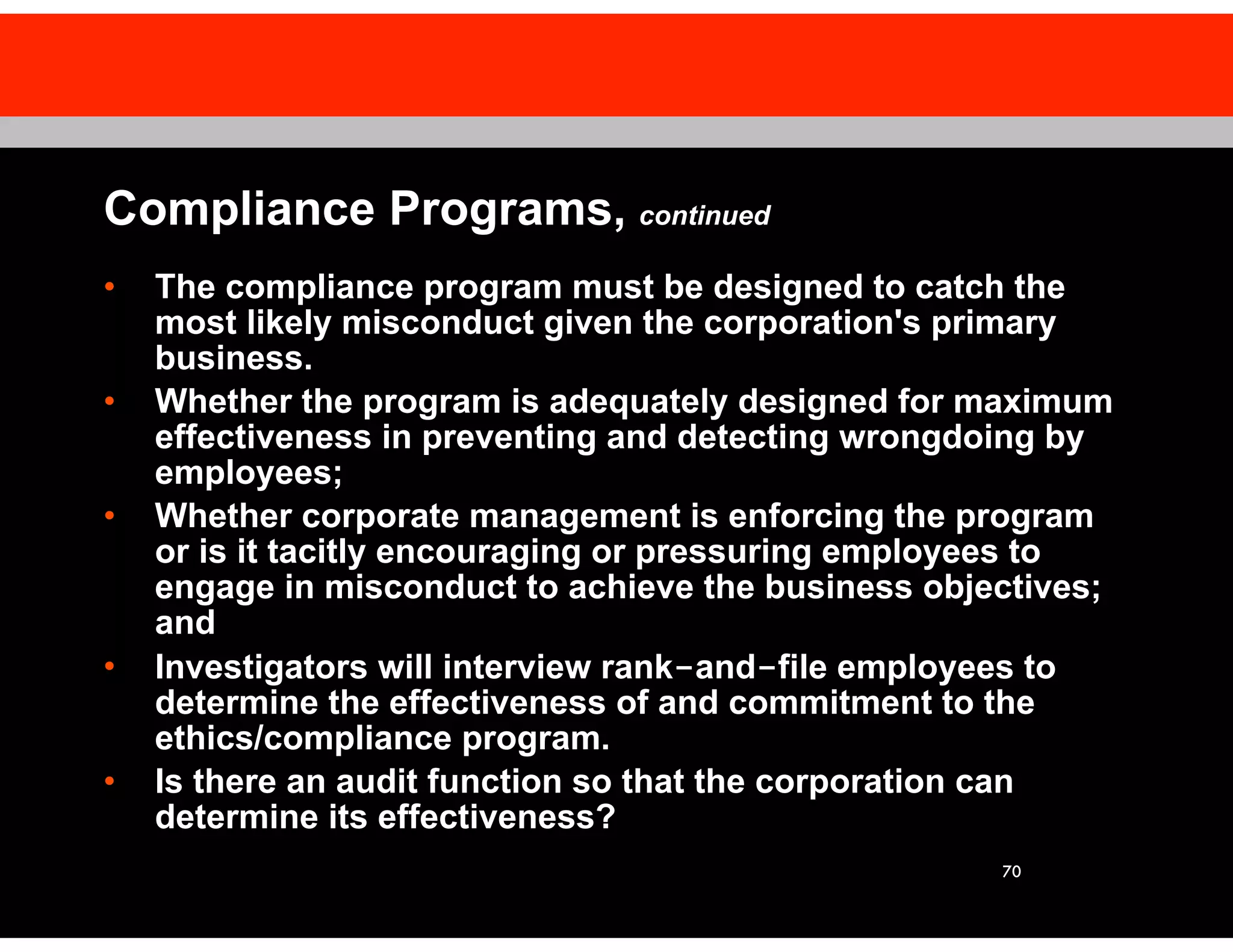 70
Compliance Programs, continued
• The compliance program must be designed to catch the
most likely misconduct given the corporation's primary
business.
• Whether the program is adequately designed for maximum
effectiveness in preventing and detecting wrongdoing by
employees;
• Whether corporate management is enforcing the program
or is it tacitly encouraging or pressuring employees to
engage in misconduct to achieve the business objectives;
and
• Investigators will interview rank-and-file employees to
determine the effectiveness of and commitment to the
ethics/compliance program.
• Is there an audit function so that the corporation can
determine its effectiveness?
 