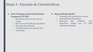 Etapa 3 - Extração de Características
● Term Frequency-Inverse Document
Frequency (TF-IDF)
○ Relevância de um termo em um
corpus
○ Mais de 10 mil atributos descritivos
○ Remoção dos atributos
correlacionados em mais de 95%
○ Overfiting
● Bag-of-Words (BoW)
○ Frequência de cada termo na base
○ 4650 atributos descritivos
○ Remoção dos atributos com
frequencia menor que 10 (340
atributos restantes)
 