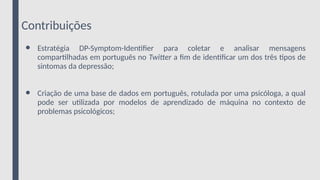 Contribuições
● Estratégia DP-Symptom-Identifier para coletar e analisar mensagens
compartilhadas em português no Twitter a fim de identificar um dos três tipos de
sintomas da depressão;
● Criação de uma base de dados em português, rotulada por uma psicóloga, a qual
pode ser utilizada por modelos de aprendizado de máquina no contexto de
problemas psicológicos;
 