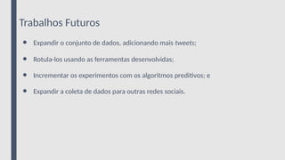 Trabalhos Futuros
● Expandir o conjunto de dados, adicionando mais tweets;
● Rotula-los usando as ferramentas desenvolvidas;
● Incrementar os experimentos com os algoritmos preditivos; e
● Expandir a coleta de dados para outras redes sociais.
 