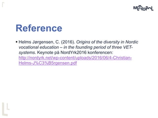 Reference
 Helms Jørgensen, C. (2016). Origins of the diversity in Nordic
vocational education – in the founding period of three VET-
systems. Keynote på NordYrk2016 konferencen:
http://nordyrk.net/wp-content/uploads/2016/06/4-Christian-
Helms-J%C3%B5rgensen.pdf
 
