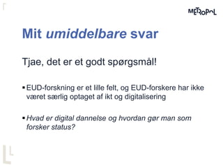 Mit umiddelbare svar
Tjae, det er et godt spørgsmål!
EUD-forskning er et lille felt, og EUD-forskere har ikke
været særlig optaget af ikt og digitalisering
Hvad er digital dannelse og hvordan gør man som
forsker status?
 