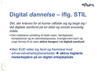 Digital dannelse – iflg. STIL
Det, der kræves for at kunne udfolde sig og begå sig i
det digitale samfund på en etisk og socialt ansvarlig
måde.
 Det indebærer udvikling af både viden, færdigheder,
kompetencer og en dannelsesproces, hvorigennem børn og
unge formes til at være aktive borgere i et digitalt samfund
Men EUD retter sig først og fremmest mod
erhvervslivet/arbejdsmarkedet  aktive faglærte
medarbejdere på en digital arbejdsplads
 
