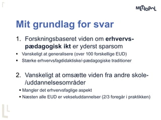 Mit grundlag for svar
1. Forskningsbaseret viden om erhvervs-
pædagogisk ikt er yderst sparsom
 Vanskeligt at generalisere (over 100 forskellige EUD)
 Stærke erhvervsfagdidaktiske/-pædagogiske traditioner
2. Vanskeligt at omsætte viden fra andre skole-
/uddannelsesområder
 Mangler det erhvervsfaglige aspekt
 Næsten alle EUD er vekseluddannelser (2/3 foregår i praktikken)
 