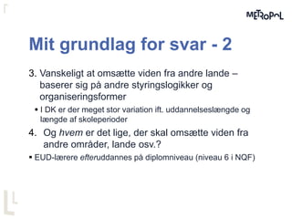 Mit grundlag for svar - 2
3. Vanskeligt at omsætte viden fra andre lande –
baserer sig på andre styringslogikker og
organiseringsformer
 I DK er der meget stor variation ift. uddannelseslængde og
længde af skoleperioder
4. Og hvem er det lige, der skal omsætte viden fra
andre områder, lande osv.?
 EUD-lærere efteruddannes på diplomniveau (niveau 6 i NQF)
 