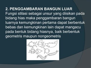 2. PENGGAMBARAN BANGUN LUAR
Fungsi stilasi sebagai unsur yang diisikan pada
bidang hias maka penggambaran bangun
luarnya kemungkinan pertama dapat berbentuk
bebas dan kemungkinan lain dapat mangacu
pada bentuk bidang hiasnya, baik berbentuk
geometris maupun nongeometris
 
