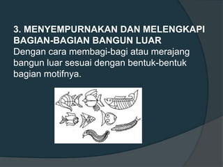 3. MENYEMPURNAKAN DAN MELENGKAPI
BAGIAN-BAGIAN BANGUN LUAR
Dengan cara membagi-bagi atau merajang
bangun luar sesuai dengan bentuk-bentuk
bagian motifnya.
 