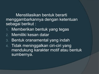 Menstilasikan bentuk berarti
menggambarkannya dengan ketentuan
sebagai berikut :
1. Memberikan bentuk yang tegas
2. Memiliki kesan datar
3. Bentuk oranamental yang indah
4. Tidak meninggalkan ciri-ciri yang
mendukung karakter motif atau bentuk
sumbernya.
 