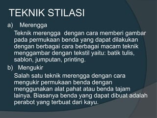 TEKNIK STILASI
a) Merengga
Teknik merengga dengan cara memberi gambar
pada permukaan benda yang dapat dilakukan
dengan berbagai cara berbagai macam teknik
menggambar dengan tekstil yaitu: batik tulis,
sablon, jumputan, printing.
b) Mengukir
Salah satu teknik merengga dengan cara
mengukir permukaan benda dengan
menggunakan alat pahat atau benda tajam
lainya. Biasanya benda yang dapat dibuat adalah
perabot yang terbuat dari kayu.
 