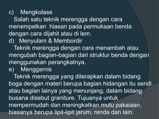 c) Mengkolase
Salah satu teknik merengga dengan cara
menempelkan hiasan pada permukaan benda
dengan cara dijahit atau di lem.
d) Menyulam & Membordir
Teknik merengga dengan cara menambah atau
mengubah bagian-bagian dari struktur benda dengan
menggunakan perangkatnya.
e) Menggarnis
Teknik merengga yang diterapkan dalam bidang
boga dengan materi berupa bagian hidangan itu sendi
atau bagian lainya yang menunjang, dalam bidang
busana disebut graniture. Tujuanya untuk
mempermudah dan meningkatkan mutu pakaiaan,
biasanya berupa lipit-lipit jarum, renda dan lain.
 