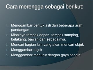 1. Menggambar bentuk asli dari beberapa arah
pandangan.
2. Misalnya tampak depan, tampak samping,
belakang, bawah dan sebagainya.
3. Mencari bagian lain yang akan mencari objek
4. Menggambar objek
5. Menggambar menurut dengan gaya sendiri.
 