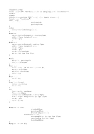 <!DOCTYPE HTML>
<html lang="it"> <!--dichiariamo il linguaggio del documento-->
<html>
<head>
<title>Introduzione CSS</title> <!-- testo scheda -->
<style type="text/css">
html, body{
margin:0px;
padding:0px;
}
body{
background-color:lightblue;
}
#pagina{
background-color:white; padding:5px;
width:960px; margin:0 auto;
border:1px;
}
#testata{
background-color:red; padding:5px;
width:890px; margin:0 auto;
height:80px;
border:1px;
border-radius:0px;
margin:0px 0px 0px 30px;
}
#nav{
margin:0; padding:0;
list-style:none;
}
#nav li{
float:left; /* da vert a orizz */
margin-left:0px;
margin-right:10px;
color:red;
}
#nav li a{
color:red;
}
#nav li a:hover{
background:none;
color:red;
}
h1{
font-family: verdana;
font-size:20px;
background-color:red; padding:5px;
width:860px; margin:5px 0px 0px 20px;
border:1px;
color:white;
}
#pagina #col-sx{
width:600px;
padding:20px;
border-style:solid;
border-color:red;
border-width: 0px 0px 0px 10px;
margin:0px 0px 0px 30px;
height:430px;
}
#pagina #col-sx h2{
 