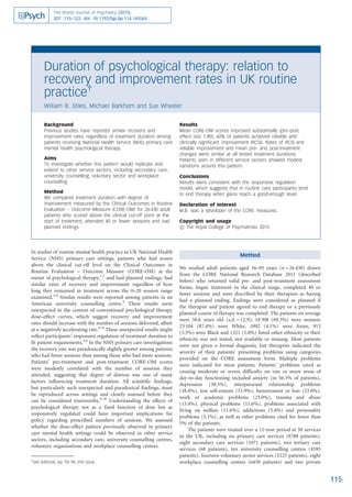 In studies of routine mental health practice in UK National Health
Service (NHS) primary care settings, patients who had scores
above the clinical cut-off level on the Clinical Outcomes in
Routine Evaluation – Outcome Measure (CORE-OM) at the
outset of psychological therapy,1,2
and had planned endings, had
similar rates of recovery and improvement regardless of how
long they remained in treatment across the 0–20 session range
examined.3,4
Similar results were reported among patients in an
American university counselling centre.5
These results seem
unexpected in the context of conventional psychological therapy
dose–effect curves, which suggest recovery and improvement
rates should increase with the number of sessions delivered, albeit
at a negatively accelerating rate.6–8
These unexpected results might
reflect participants’ responsive regulation of treatment duration to
fit patient requirements.3,4
In the NHS primary care investigations
the recovery rate was paradoxically slightly greater among patients
who had fewer sessions than among those who had more sessions.
Patients’ pre-treatment and post-treatment CORE-OM scores
were modestly correlated with the number of sessions they
attended, suggesting that degree of distress was one of many
factors influencing treatment duration. All scientific findings,
but particularly such unexpected and paradoxical findings, must
be reproduced across settings and closely assessed before they
can be considered trustworthy.9,10
Understanding the effects of
psychological therapy not as a fixed function of dose but as
responsively regulated could have important implications for
policy regarding prescribed numbers of sessions. We assessed
whether the dose–effect pattern previously observed in primary
care mental health settings could be observed in other service
sectors, including secondary care, university counselling centres,
voluntary organisations and workplace counselling centres.
Method
We studied adult patients aged 16–95 years (n = 26 430) drawn
from the CORE National Research Database 2011 (described
below) who returned valid pre- and post-treatment assessment
forms, began treatment in the clinical range, completed 40 or
fewer sessions and were described by their therapists as having
had a planned ending. Endings were considered as planned if
the therapist and patient agreed to end therapy or a previously
planned course of therapy was completed. The patients on average
were 38.6 years old (s.d.= 12.9); 18 308 (69.3%) were women;
23 104 (87.4%) were White, 1092 (4.1%) were Asian, 913
(3.5%) were Black and 1321 (5.0%) listed other ethnicity or their
ethnicity was not stated, not available or missing. Most patients
were not given a formal diagnosis, but therapists indicated the
severity of their patients’ presenting problems using categories
provided on the CORE assessment form. Multiple problems
were indicated for most patients. Patients’ problems rated as
causing moderate or severe difficulty on one or more areas of
day-to-day functioning included anxiety (in 56.3% of patients),
depression (38.3%), interpersonal relationship problems
(38.8%), low self-esteem (33.9%), bereavement or loss (23.0%),
work or academic problems (23.0%), trauma and abuse
(15.4%), physical problems (11.6%), problems associated with
living on welfare (11.6%), addictions (5.4%) and personality
problems (5.1%), as well as other problems cited for fewer than
5% of the patients.
The patients were treated over a 12-year period at 50 services
in the UK, including six primary care services (8788 patients),
eight secondary care services (1071 patients), two tertiary care
services (68 patients), ten university counselling centres (4595
patients), fourteen voluntary sector services (5225 patients), eight
workplace counselling centres (6459 patients) and two private
115
Duration of psychological therapy: relation to
recovery and improvement rates in UK routine
practice{
William B. Stiles, Michael Barkham and Sue Wheeler
Background
Previous studies have reported similar recovery and
improvement rates regardless of treatment duration among
patients receiving National Health Service (NHS) primary care
mental health psychological therapy.
Aims
To investigate whether this pattern would replicate and
extend to other service sectors, including secondary care,
university counselling, voluntary sector and workplace
counselling.
Method
We compared treatment duration with degree of
improvement measured by the Clinical Outcomes in Routine
Evaluation – Outcome Measure (CORE-OM) for 26 430 adult
patients who scored above the clinical cut-off point at the
start of treatment, attended 40 or fewer sessions and had
planned endings.
Results
Mean CORE-OM scores improved substantially (pre–post
effect size 1.89); 60% of patients achieved reliable and
clinically significant improvement (RCSI). Rates of RCSI and
reliable improvement and mean pre- and post-treatment
changes were similar at all tested treatment durations.
Patients seen in different service sectors showed modest
variations around this pattern.
Conclusions
Results were consistent with the responsive regulation
model, which suggests that in routine care participants tend
to end therapy when gains reach a good-enough level.
Declaration of interest
M.B. was a developer of the CORE measures.
Copyright and usage
B The Royal College of Psychiatrists 2015.
The British Journal of Psychiatry (2015)
207, 115–122. doi: 10.1192/bjp.bp.114.145565
{
See editorial, pp. 93–94, this issue.
 